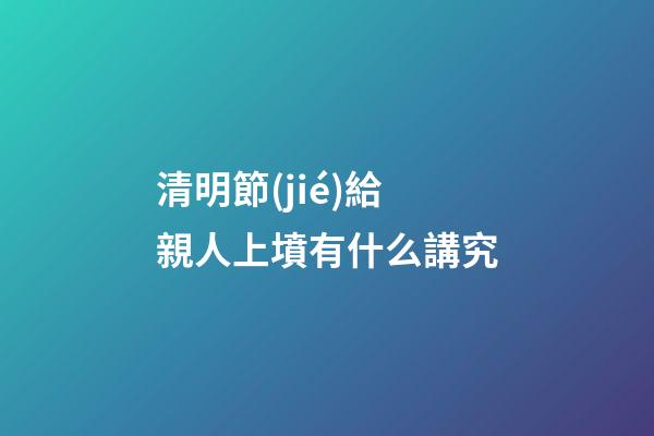 清明節(jié)給親人上墳有什么講究