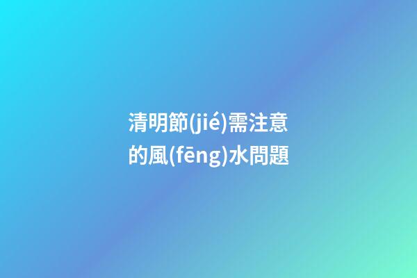 清明節(jié)需注意的風(fēng)水問題