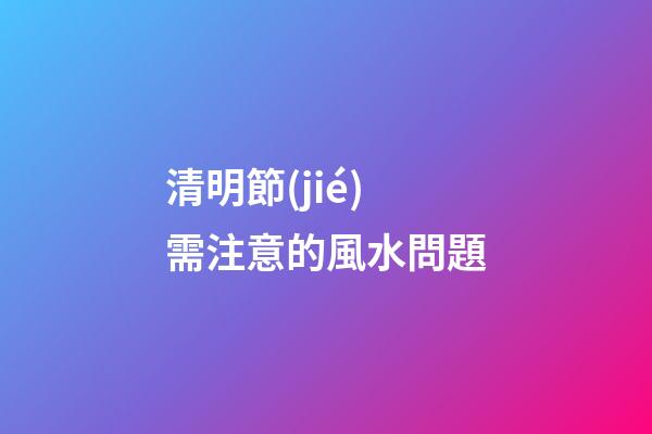 清明節(jié)需注意的風水問題