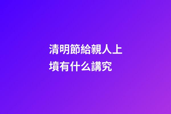 清明節給親人上墳有什么講究