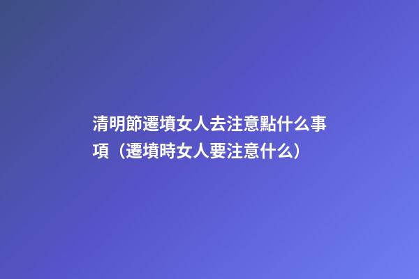 清明節遷墳女人去注意點什么事項（遷墳時女人要注意什么）