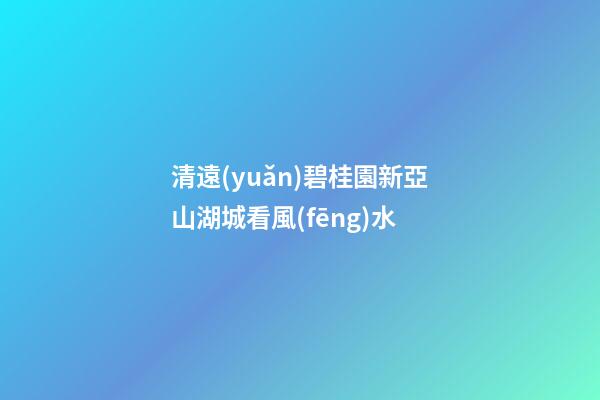 清遠(yuǎn)碧桂園新亞山湖城看風(fēng)水