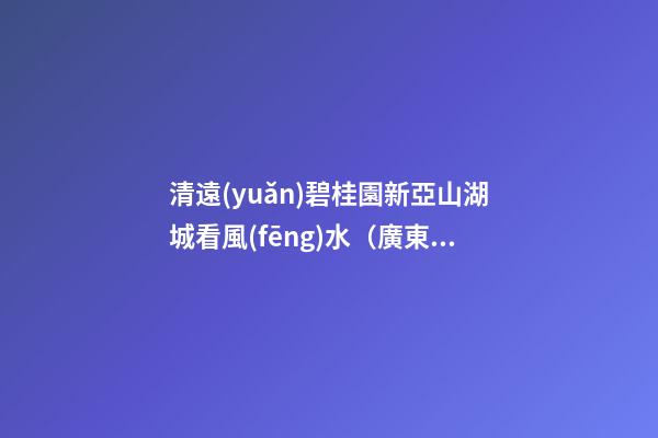 清遠(yuǎn)碧桂園新亞山湖城看風(fēng)水（廣東清遠(yuǎn)碧桂園山湖城）