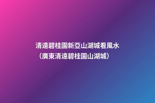 清遠碧桂園新亞山湖城看風水（廣東清遠碧桂園山湖城）