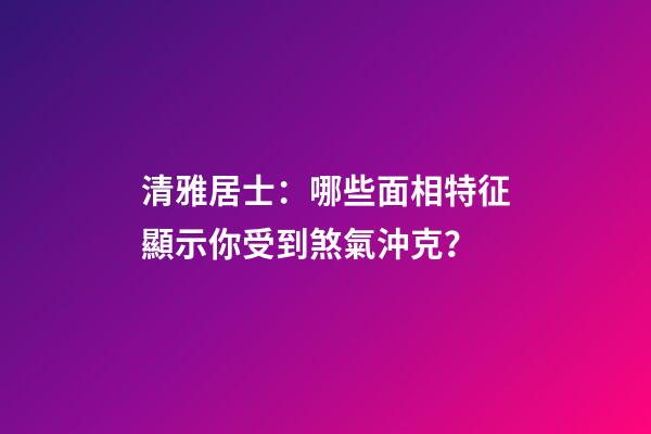 清雅居士：哪些面相特征顯示你受到煞氣沖克？