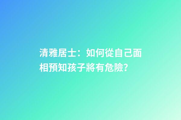 清雅居士：如何從自己面相預知孩子將有危險？