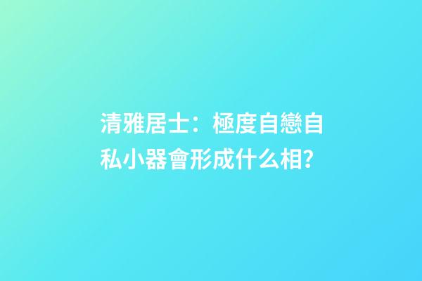 清雅居士：極度自戀自私小器會形成什么相？