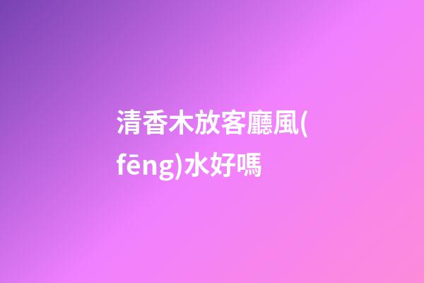 清香木放客廳風(fēng)水好嗎