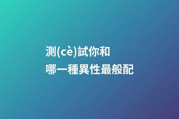 測(cè)試你和哪一種異性最般配