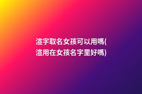 渲字取名女孩可以用嗎(渲用在女孩名字里好嗎)