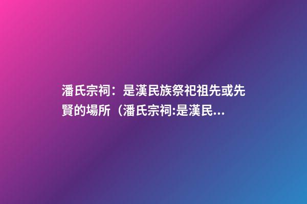 潘氏宗祠：是漢民族祭祀祖先或先賢的場所（潘氏宗祠:是漢民族祭祀祖先或先賢的場所嗎）