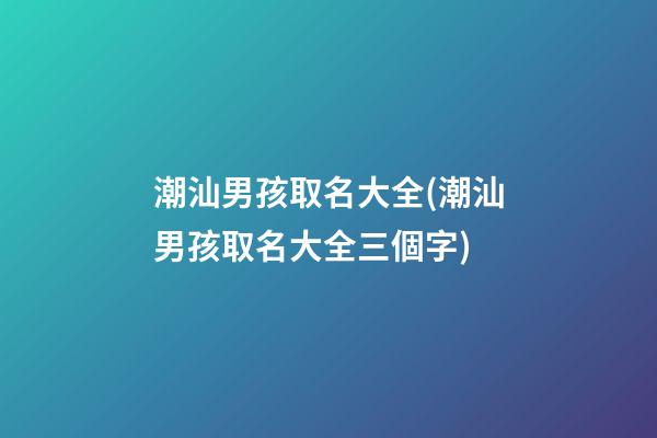 潮汕男孩取名大全(潮汕男孩取名大全三個字)