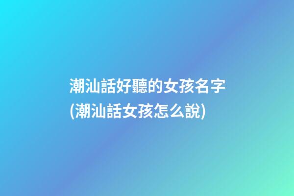 潮汕話好聽的女孩名字(潮汕話女孩怎么說)