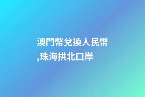 澳門幣兌換人民幣,珠海拱北口岸-第1張-觀點-玄機派