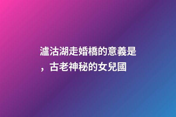 瀘沽湖走婚橋的意義是，古老神秘的女兒國-第1張-觀點-玄機派