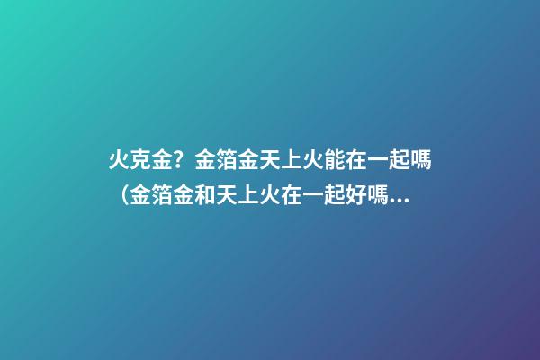 火克金？金箔金天上火能在一起嗎（金箔金和天上火在一起好嗎）