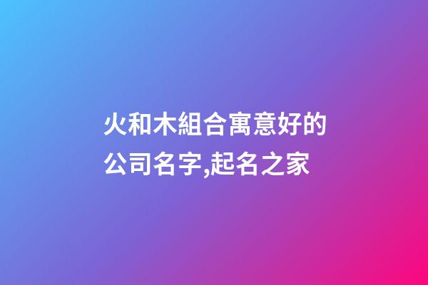 火和木組合寓意好的公司名字,起名之家-第1張-公司起名-玄機派