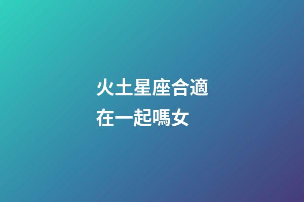 火土星座合適在一起嗎女-第1張-星座運勢-玄機派