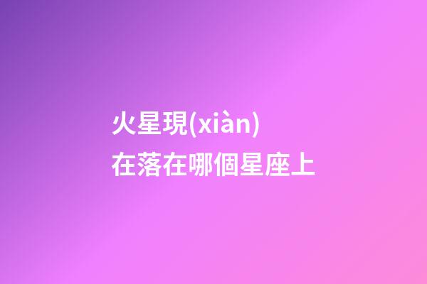 火星現(xiàn)在落在哪個星座上-第1張-星座運勢-玄機派