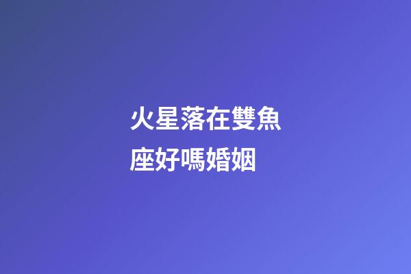 火星落在雙魚座好嗎婚姻-第1張-星座運勢-玄機派