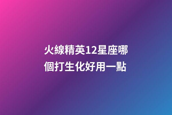 火線精英12星座哪個打生化好用一點-第1張-星座運勢-玄機派
