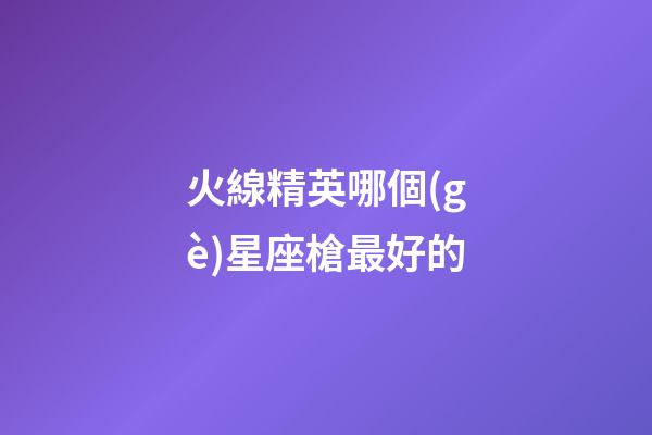 火線精英哪個(gè)星座槍最好的-第1張-星座運(yùn)勢(shì)-玄機(jī)派