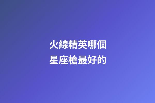 火線精英哪個星座槍最好的-第1張-星座運勢-玄機派