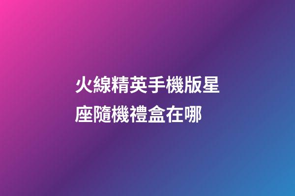 火線精英手機版星座隨機禮盒在哪-第1張-星座運勢-玄機派