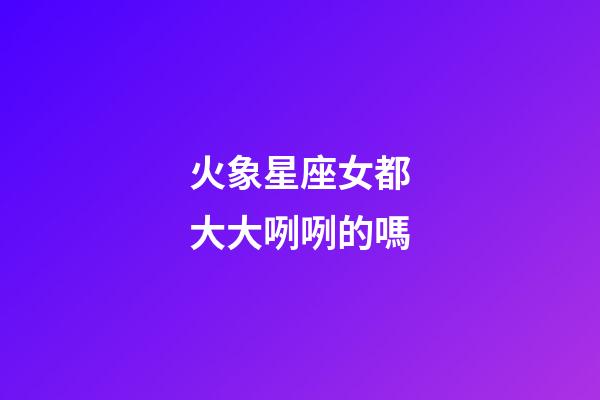 火象星座女都大大咧咧的嗎-第1張-星座運勢-玄機派