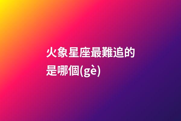 火象星座最難追的是哪個(gè)-第1張-星座運(yùn)勢(shì)-玄機(jī)派