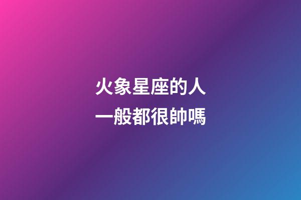 火象星座的人一般都很帥嗎-第1張-星座運勢-玄機派