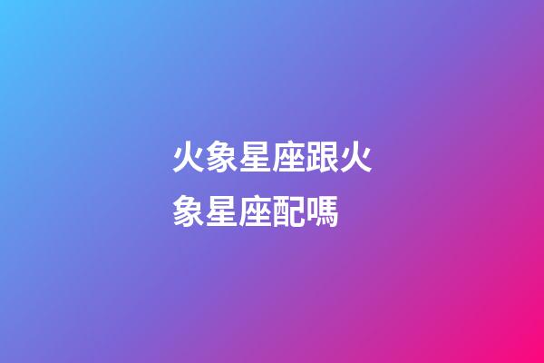 火象星座跟火象星座配嗎-第1張-星座運(yùn)勢(shì)-玄機(jī)派