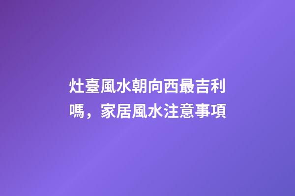 灶臺風水朝向西最吉利嗎，家居風水注意事項