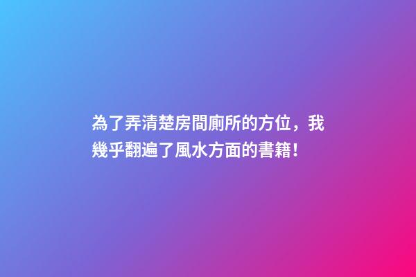 為了弄清楚房間廁所的方位，我幾乎翻遍了風水方面的書籍！