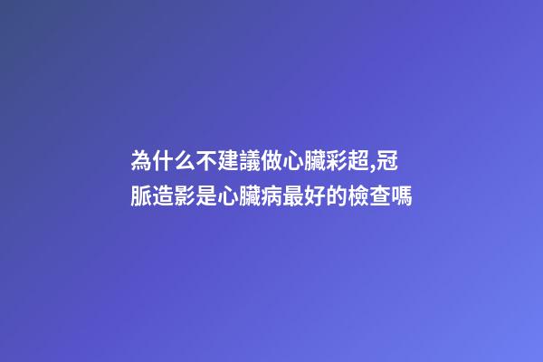 為什么不建議做心臟彩超,冠脈造影是心臟病最好的檢查嗎-第1張-觀點-玄機派