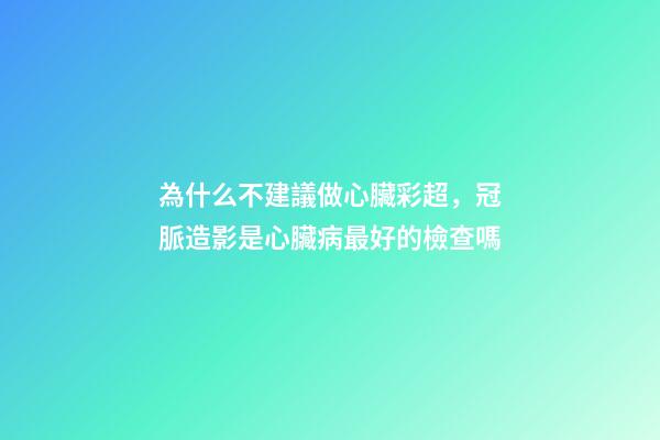 為什么不建議做心臟彩超，冠脈造影是心臟病最好的檢查嗎-第1張-觀點-玄機派
