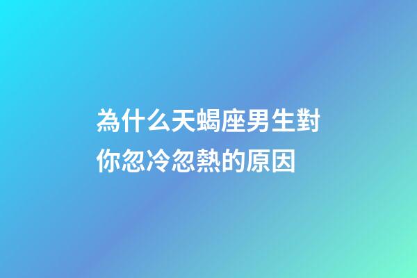 為什么天蝎座男生對你忽冷忽熱的原因-第1張-星座運勢-玄機派