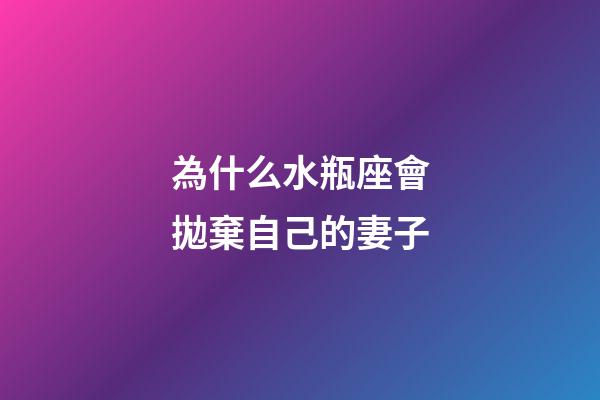為什么水瓶座會拋棄自己的妻子-第1張-星座運勢-玄機派
