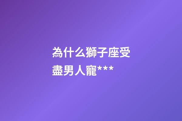 為什么獅子座受盡男人寵***-第1張-星座運(yùn)勢(shì)-玄機(jī)派