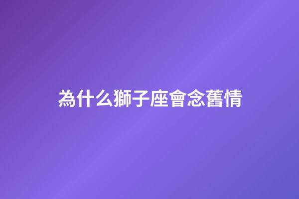 為什么獅子座會念舊情-第1張-星座運勢-玄機派