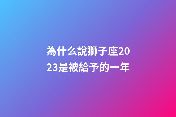 為什么說獅子座2023是被給予的一年-第1張-星座運勢-玄機派