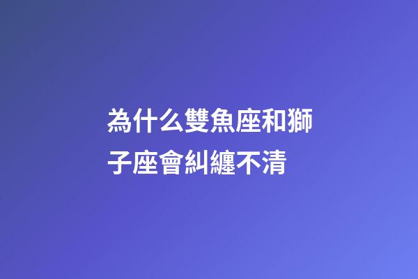 為什么雙魚座和獅子座會糾纏不清-第1張-星座運勢-玄機派