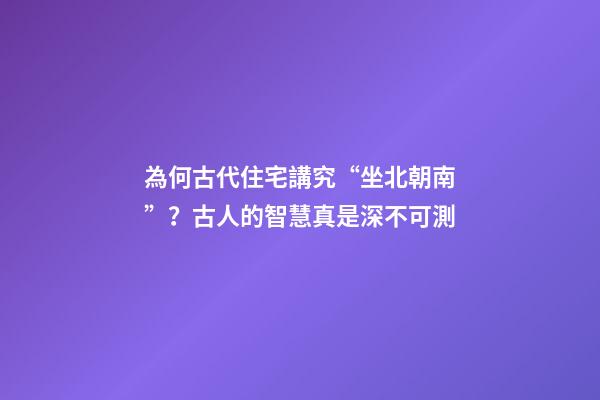 為何古代住宅講究“坐北朝南”？古人的智慧真是深不可測