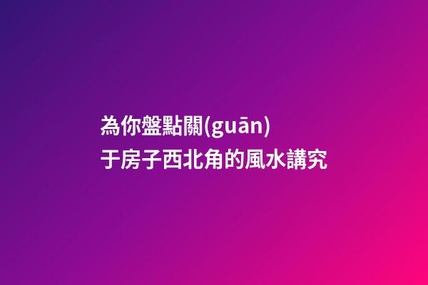 為你盤點關(guān)于房子西北角的風水講究