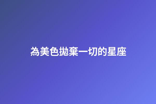 為美色拋棄一切的星座-第1張-星座運勢-玄機派