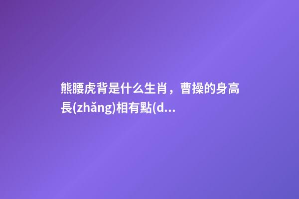 熊腰虎背是什么生肖，曹操的身高長(zhǎng)相有點(diǎn)出乎想象啊!三國(guó)人物的身高大排名-第1張-觀點(diǎn)-玄機(jī)派