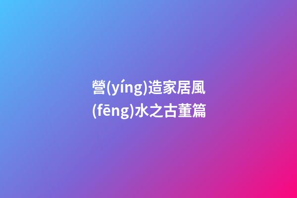 營(yíng)造家居風(fēng)水之古董篇