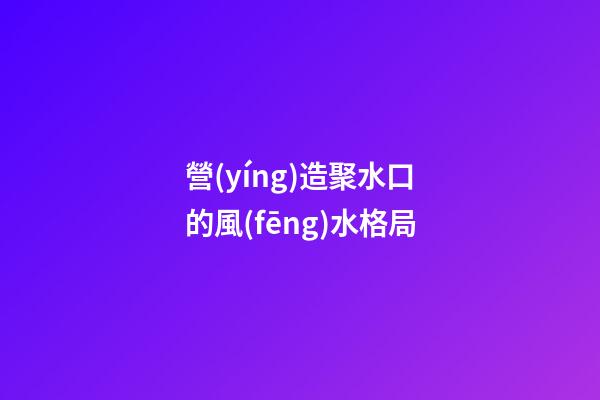 營(yíng)造聚水口的風(fēng)水格局