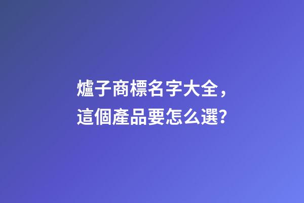 爐子商標名字大全，這個產品要怎么選？