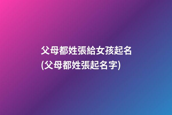 父母都姓張給女孩起名(父母都姓張起名字)